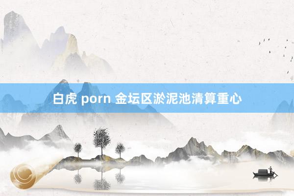 白虎 porn 金坛区淤泥池清算重心