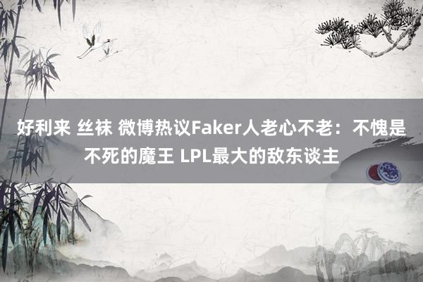 好利来 丝袜 微博热议Faker人老心不老：不愧是不死的魔王 LPL最大的敌东谈主