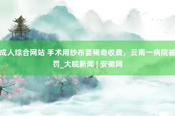 成人综合网站 手术用纱布要稀奇收费，云南一病院被罚_大皖新闻 | 安徽网