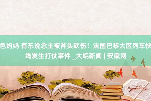 色妈妈 有东说念主被斧头砍伤！法国巴黎大区列车快线发生打仗事件 _大皖新闻 | 安徽网