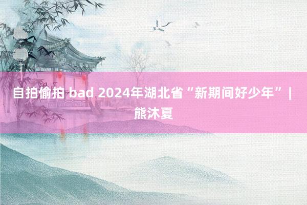 自拍偷拍 bad 2024年湖北省“新期间好少年” | 熊沐夏