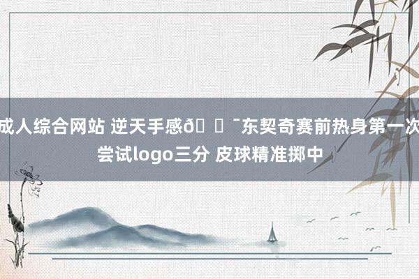 成人综合网站 逆天手感🎯东契奇赛前热身第一次尝试logo三分 皮球精准掷中