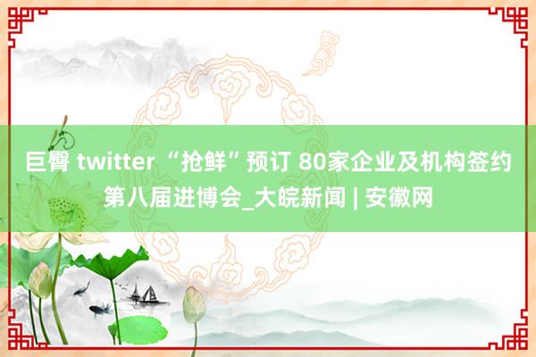 巨臀 twitter “抢鲜”预订 80家企业及机构签约第八届进博会_大皖新闻 | 安徽网