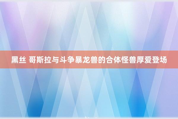 黑丝 哥斯拉与斗争暴龙兽的合体怪兽厚爱登场