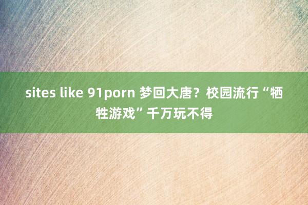 sites like 91porn 梦回大唐？校园流行“牺牲游戏”千万玩不得