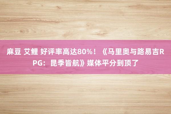 麻豆 艾鲤 好评率高达80%！《马里奥与路易吉RPG：昆季皆航》媒体平分到顶了