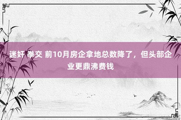 迷奸 拳交 前10月房企拿地总数降了，但头部企业更鼎沸费钱