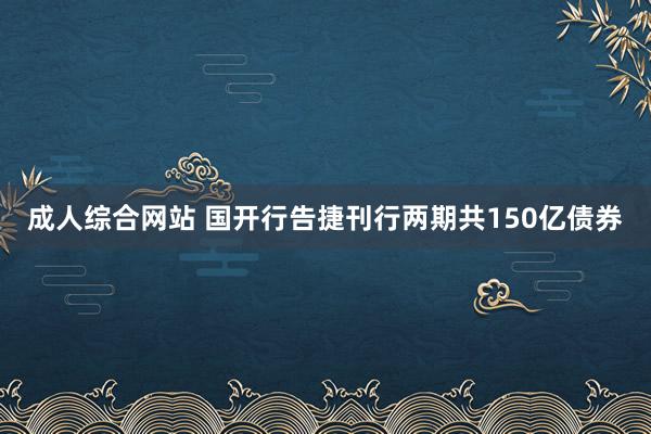 成人综合网站 国开行告捷刊行两期共150亿债券