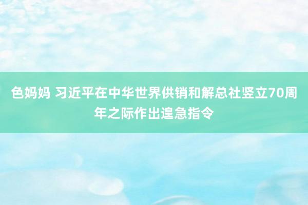 色妈妈 习近平在中华世界供销和解总社竖立70周年之际作出遑急指令