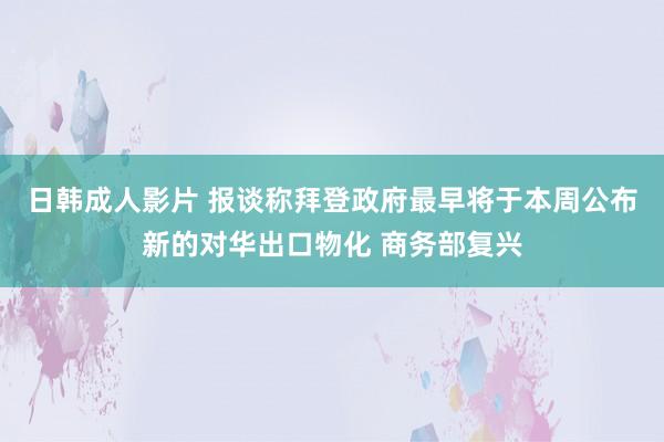 日韩成人影片 报谈称拜登政府最早将于本周公布新的对华出口物化 商务部复兴