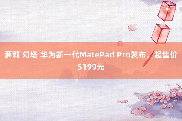 萝莉 幻塔 华为新一代MatePad Pro发布，起售价5199元