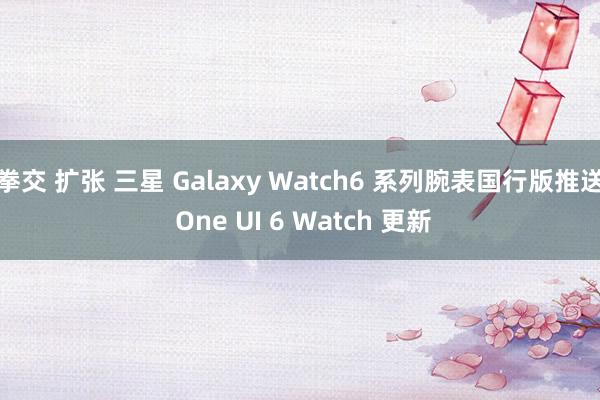 拳交 扩张 三星 Galaxy Watch6 系列腕表国行版推送 One UI 6 Watch 更新