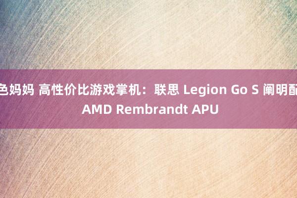 色妈妈 高性价比游戏掌机：联思 Legion Go S 阐明配 AMD Rembrandt APU