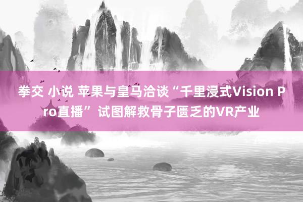 拳交 小说 苹果与皇马洽谈“千里浸式Vision Pro直播” 试图解救骨子匮乏的VR产业