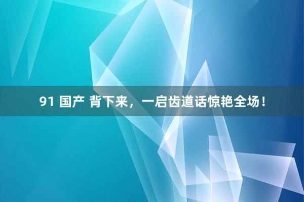 91 国产 背下来，一启齿道话惊艳全场！