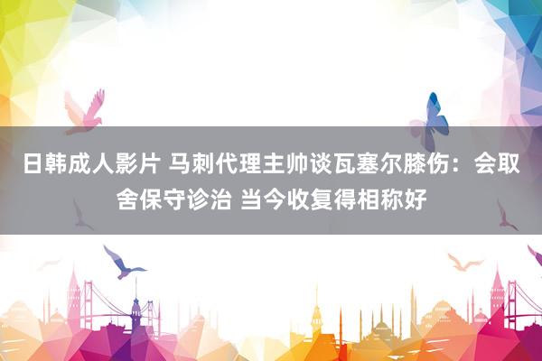 日韩成人影片 马刺代理主帅谈瓦塞尔膝伤：会取舍保守诊治 当今收复得相称好