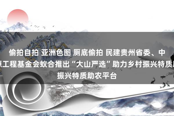 偷拍自拍 亚洲色图 厕底偷拍 民建贵州省委、中华念念源工程基金会蚁合推出“大山严选”助力乡村振兴特质助农平台