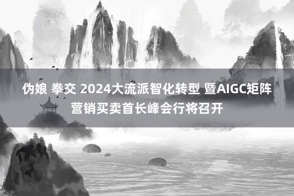 伪娘 拳交 2024大流派智化转型 暨AIGC矩阵营销买卖首长峰会行将召开