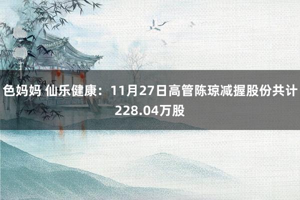 色妈妈 仙乐健康：11月27日高管陈琼减握股份共计228.04万股