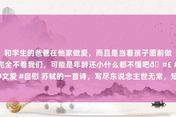 和学生的爸爸在他家做爱，而且是当着孩子面前做爱，太刺激了，孩子完全不看我们，可能是年龄还小什么都不懂吧🤣 #同城 #文爱 #自慰 苏轼的一首诗，写尽东说念主世无常，短短56个字，渡了多量东说念主