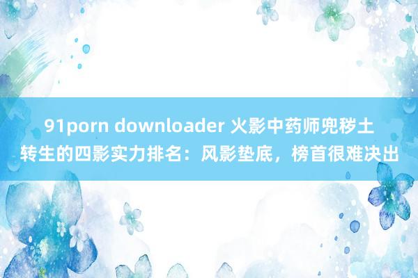 91porn downloader 火影中药师兜秽土转生的四影实力排名：风影垫底，榜首很难决出