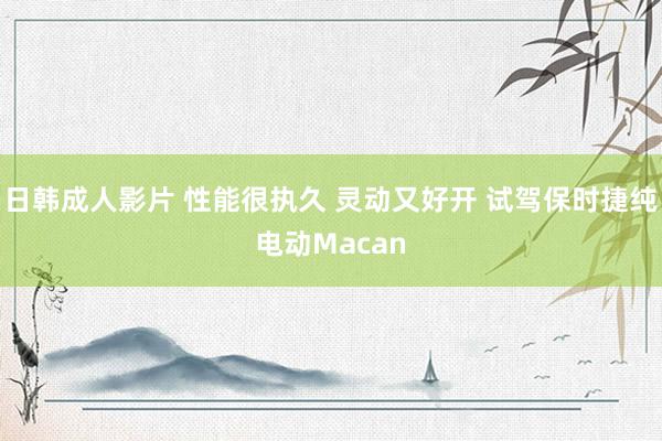 日韩成人影片 性能很执久 灵动又好开 试驾保时捷纯电动Macan