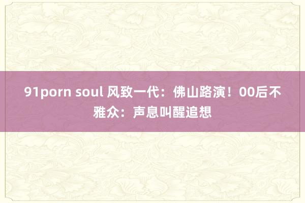 91porn soul 风致一代：佛山路演！00后不雅众：声息叫醒追想