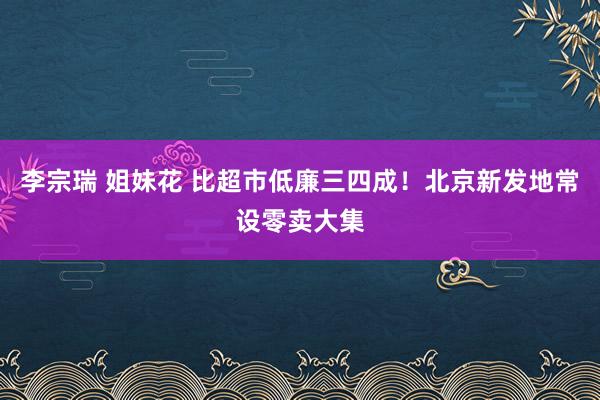 李宗瑞 姐妹花 比超市低廉三四成！北京新发地常设零卖大集