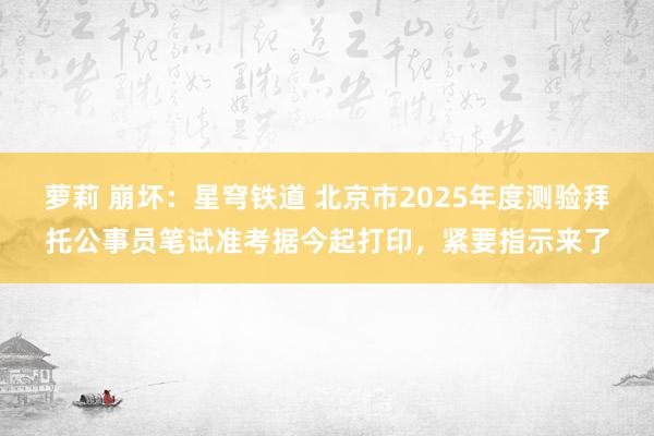 萝莉 崩坏：星穹铁道 北京市2025年度测验拜托公事员笔试准考据今起打印，紧要指示来了