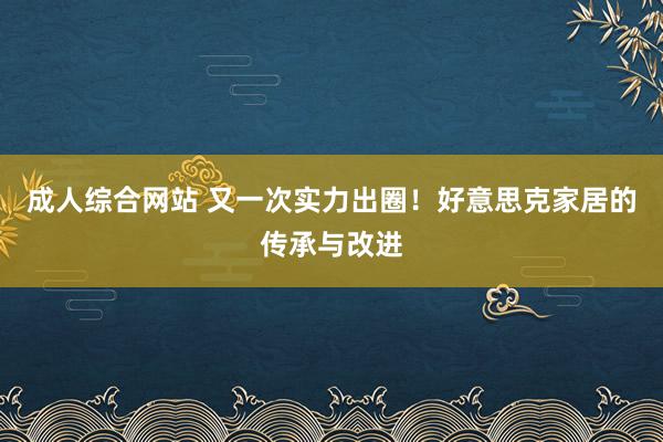 成人综合网站 又一次实力出圈！好意思克家居的传承与改进