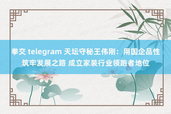 拳交 telegram 天坛守秘王伟刚：用国企品性筑牢发展之路 成立家装行业领跑者地位