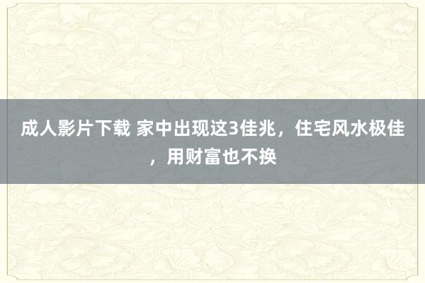 成人影片下载 家中出现这3佳兆，住宅风水极佳，用财富也不换