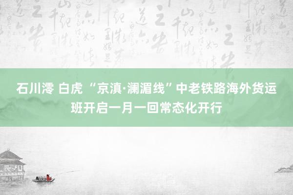 石川澪 白虎 “京滇·澜湄线”中老铁路海外货运班开启一月一回常态化开行