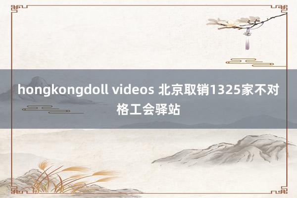 hongkongdoll videos 北京取销1325家不对格工会驿站