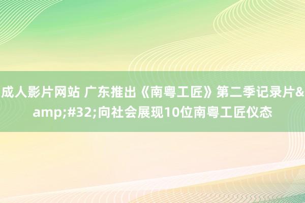 成人影片网站 广东推出《南粤工匠》第二季记录片&#32;向社会展现10位南粤工匠仪态