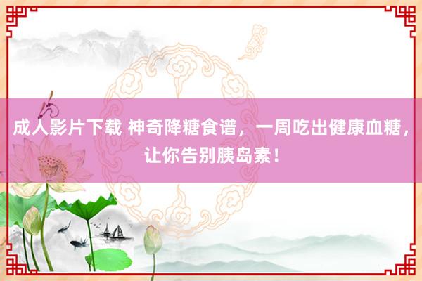 成人影片下载 神奇降糖食谱，一周吃出健康血糖，让你告别胰岛素！