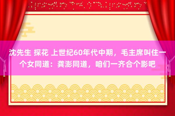 沈先生 探花 上世纪60年代中期，毛主席叫住一个女同道：龚澎同道，咱们一齐合个影吧