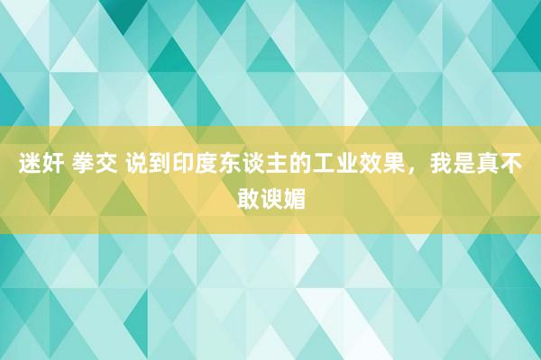 迷奸 拳交 说到印度东谈主的工业效果，我是真不敢谀媚