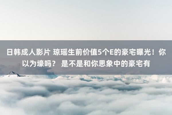 日韩成人影片 琼瑶生前价值5个E的豪宅曝光！你以为壕吗？ 是不是和你思象中的豪宅有