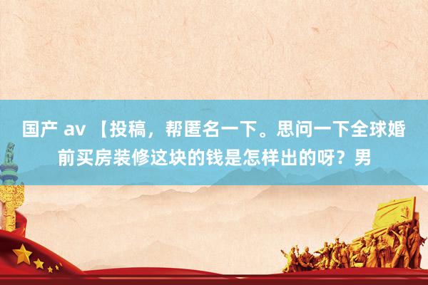 国产 av 【投稿，帮匿名一下。思问一下全球婚前买房装修这块的钱是怎样出的呀？男