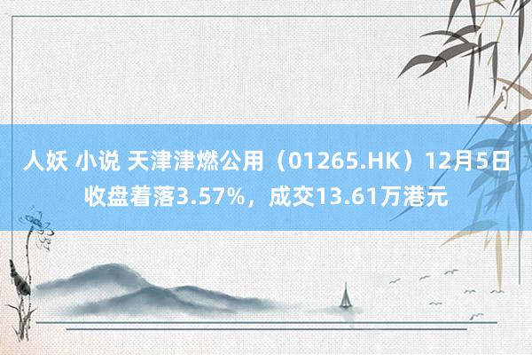 人妖 小说 天津津燃公用（01265.HK）12月5日收盘着落3.57%，成交13.61万港元