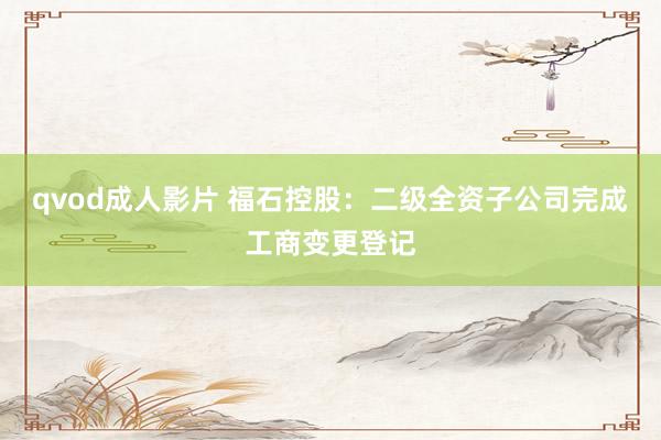 qvod成人影片 福石控股：二级全资子公司完成工商变更登记