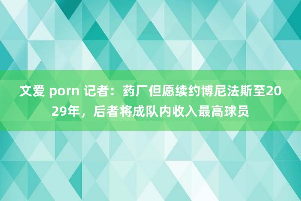 文爱 porn 记者：药厂但愿续约博尼法斯至2029年，后者将成队内收入最高球员