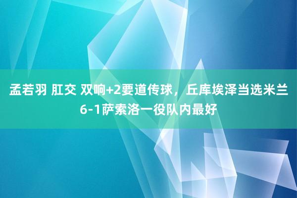 孟若羽 肛交 双响+2要道传球，丘库埃泽当选米兰6-1萨索洛一役队内最好