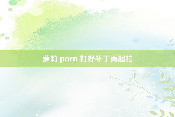 萝莉 porn 打好补丁再起拍