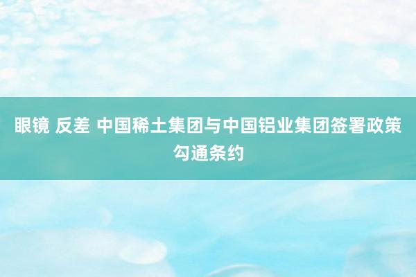 眼镜 反差 中国稀土集团与中国铝业集团签署政策勾通条约