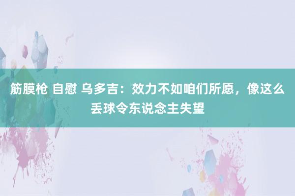 筋膜枪 自慰 乌多吉：效力不如咱们所愿，像这么丢球令东说念主失望