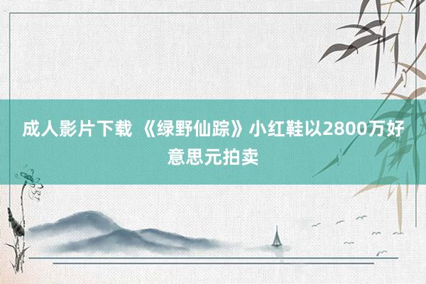 成人影片下载 《绿野仙踪》小红鞋以2800万好意思元拍卖