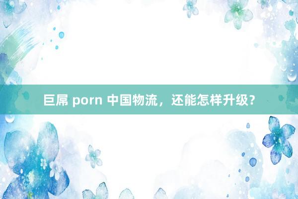 巨屌 porn 中国物流，还能怎样升级？