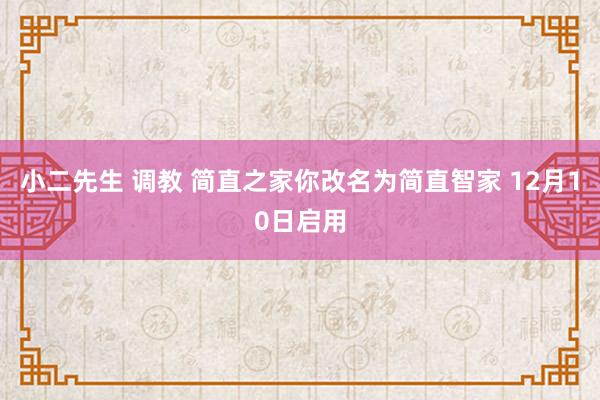 小二先生 调教 简直之家你改名为简直智家 12月10日启用